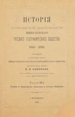 Семенов П.П. История полувековой деятельности Русского географического общества 1845–1895 / Сост. по поручению Совета Русского геогр. о-ва вице-пред. о-ва П.П. Семенов, при содействии действ. чл. А.А. Достоевского. [В 3 ч.]. Ч. 1–3. СПб., 1896.